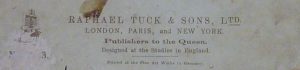 Company information for Raphael Tuck & Sons, Ltd. It reads 'London, Paris, and New York. Publishers to the Queen. Designed at the Studios in England. Printed at the Fine Art Works in Germany'.