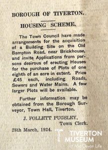 Photo of a newspaper entry that reads: 'Borough of Tiverton Housing Scheme. The Town Council have made arrangements for the acquisition of a building Site on the old Bampton Road, near Brickhouse, and invite Applications from persons desirous of erecting Houses for the purchase of plots of one eighth of an acre in extent. Price £45 each, including Roads, Sewers and Water mains. A few larger plots will be available. Further information may be obtained from the Borough Surveyor, Town Hall Tiverton. J. Follett Pugsley, Town Clerk. 28th March, 1924. 