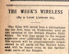 Newspaper cutting that reads 'The Week's Wireless (By a Local Listener in). The King will speak into a microphone for the first time on Wednesday next at the opening of the British Empire Exhibition. He will thus speak to the largest audience ever addressed by a monarch. His speech will be simultaneously broadcasted to all parts of the Britisih isles, and will be heard even in the furthermost parts of the Empire.'